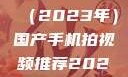 国产手机拍视频推荐指南（2023年）国产手机拍视频推荐2023日韩在线电影