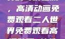 探索二人世界的奇幻之旅，高清动画免费观看二人世界免费观看高清动画 软件下载