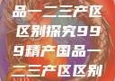 999精产国品一二三产区区别探究999精产国品一二三产区区别视频区