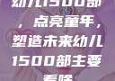 幼儿1500部，点亮童年，塑造未来幼儿1500部主要看啥