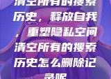 清空所有的搜索历史，释放自我，重塑隐私空间清空所有的搜索历史怎么删除记录呢