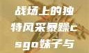 暴躁CSGO妹子，游戏战场上的独特风采暴躁csgo妹子与职业选手对战