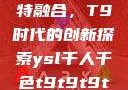 ysl千人千色与MBA的独特融合，T9时代的创新探索ysl千人千色t9t9t9t9t9mba图片