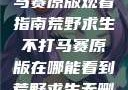 荒野求生不打马赛原版观看指南荒野求生不打马赛原版在哪能看到荒野求生无删减版