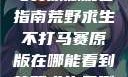 荒野求生不打马赛原版观看指南荒野求生不打马赛原版在哪能看到荒野求生无删减版