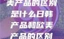 日韩产品与欧美产品的区别是什么日韩产品和欧美产品的区别是什么李思