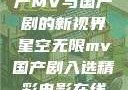 星空无限，国产MV与国产剧的新视界星空无限mv国产剧入选精彩电影在线观看