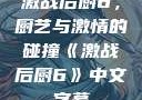 激战后厨6，厨艺与激情的碰撞《激战后厨6》中文字幕