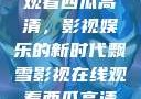 飘雪影视在线观看西瓜高清，影视娱乐的新时代飘雪影视在线观看西瓜高清免费版