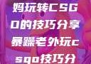 一位55岁大妈玩转CSGO的技巧分享暴躁老外玩csgo技巧分享