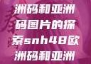 SNH48与欧洲码和亚洲码图片的探索snh48欧洲码和亚洲码图片对比