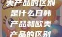 日韩产品与欧美产品的区别是什么日韩产品和欧美产品的区别是什么李思