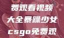 暴躁少女专属！CSGO免费观看视频大全暴躁少女csgo免费观看视频大全高清