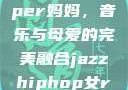 爵士嘻哈风潮中的女Rapper妈妈，音乐与母爱的完美融合jazzhiphop女rapper妈妈 歌曲