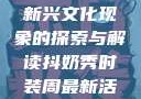 抖奶，一种新兴文化现象的探索与解读抖奶秀时装周最新活动安排