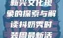 抖奶，一种新兴文化现象的探索与解读抖奶秀时装周最新活动安排