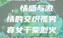 孤男寡女与干柴烈火的寓言，情感与激情的交织孤男寡女干柴烈火的比喻意思是什么?