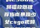 暴躁少女专属的CSGO视频播放器推荐指南暴躁少女csgo视频播放器推荐免费
