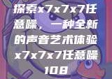 探索x7x7x7任意噪，一种全新的声音艺术体验x7x7x7任意噪108