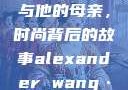 亚历山大·王与他的母亲，时尚背后的故事alexander wang·t