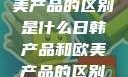 日韩产品与欧美产品的区别是什么日韩产品和欧美产品的区别是什么李思