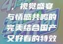 国产特效大片，视觉盛宴与情感共鸣的完美结合国产又好看的特效大片有哪些