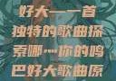 哪灬你的鸣巴好大—一首独特的歌曲探索哪灬你的鸣巴好大歌曲原唱成全第六季
