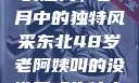 东北老阿姨的魅力，岁月中的独特风采东北48岁老阿姨叫的没谁了吗为什么还要叫她呢