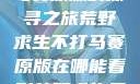 荒野求生不打马赛原版的探寻之旅荒野求生不打马赛原版在哪能看到荒野求生无删减版