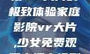 家庭影院，沉浸VR大片的极致体验家庭影院vr大片,少女免费观看高清电视剧韩剧