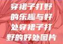 穿裙子打野的乐趣与好处穿裙子打野的好处图片