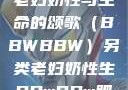 另类视角下的老妇奶性与生命的颂歌（BBWBBW）另类老妇奶性生BBwBBw肥婆BBX