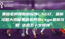 暴躁老阿姨教你玩转CSGO，最新攻略大揭秘暴躁老阿姨csgo最新攻略 适合五十岁阿姨