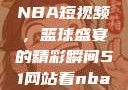从51网站看NBA短视频，篮球盛宴的精彩瞬间51网站看nba短视频51