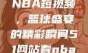 从51网站看NBA短视频，篮球盛宴的精彩瞬间51网站看nba短视频51