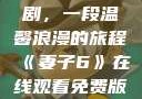 妻子6在线观看免费版电视剧，一段温馨浪漫的旅程《妻子6》在线观看免费版电视剧公公与媳妇