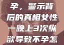 女性纵欲与不孕，警示背后的真相女性一晚上3次纵欲导致不孕怎么办