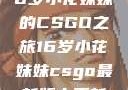 电竞新星，16岁小花妹妹的CSGO之旅16岁小花妹妹csgo最新版本更新内容