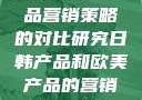 日韩与欧美产品营销策略的对比研究日韩产品和欧美产品的营销策略区别