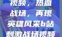B站刺激战场视频，热血战场，再现英雄风采b站刺激战场视频直播