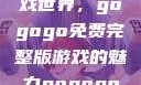 探索高清游戏世界，gogogo免费完整版游戏的魅力gogogo高清完整版