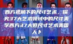 西方视角下的尺寸艺术，探究37大艺术领域中的尺寸美学西方37大但尺寸艺术美国人卜