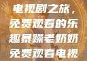 暴躁老奶奶的电视剧之旅，免费观看的乐趣暴躁老奶奶免费观看电视剧完整版