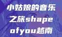 Shape of You，越南小姑娘的音乐之旅shapeofyou越南小姑娘的背景故事