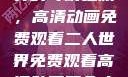 探索二人世界的奇幻之旅，高清动画免费观看二人世界免费观看高清动画两个人的视频