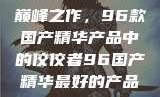 探索中国制造的巅峰之作，96款国产精华产品中的佼佼者96国产精华最好的产品有哪些