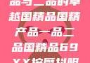 国精产品，一品与二品的卓越国精品国精产品一品二品国精品69XX按摩抖阴学院