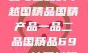 国精产品，一品与二品的卓越国精品国精产品一品二品国精品69XX按摩抖阴学院