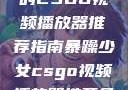 暴躁少女专属的CSGO视频播放器推荐指南暴躁少女csgo视频播放器推荐免费