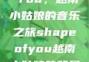 Shape of You，越南小姑娘的音乐之旅shapeofyou越南小姑娘的背景故事